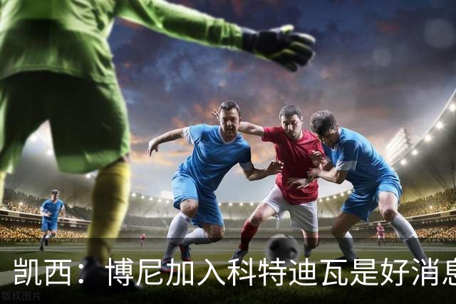 凯西：博尼加入科特迪瓦是好消息 未来回意甲？我专注于世界杯