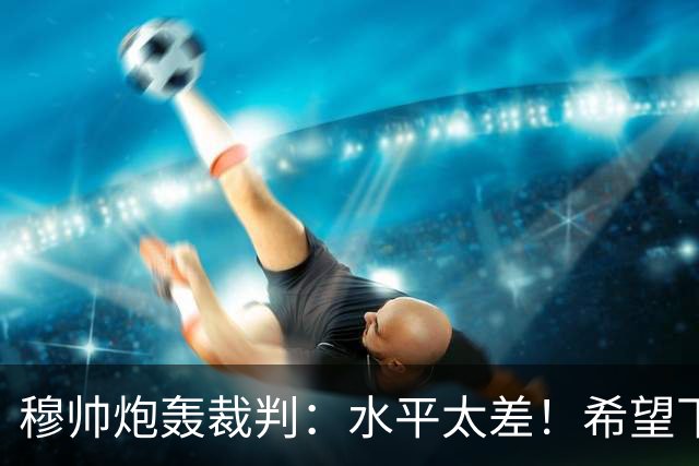 穆帅炮轰裁判：水平太差！希望下一场能分到好裁判
